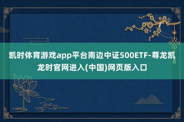 凯时体育游戏app平台南边中证500ETF-尊龙凯龙时官网进入(中国)网页版入口