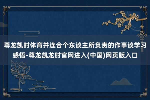 尊龙凯时体育并连合个东谈主所负责的作事谈学习感悟-尊龙凯龙时官网进入(中国)网页版入口