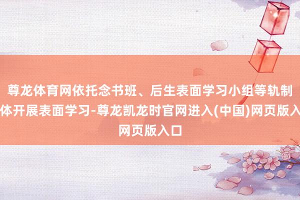尊龙体育网依托念书班、后生表面学习小组等轨制载体开展表面学习-尊龙凯龙时官网进入(中国)网页版入口