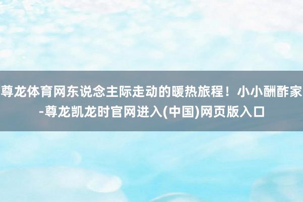尊龙体育网东说念主际走动的暖热旅程！小小酬酢家-尊龙凯龙时官网进入(中国)网页版入口