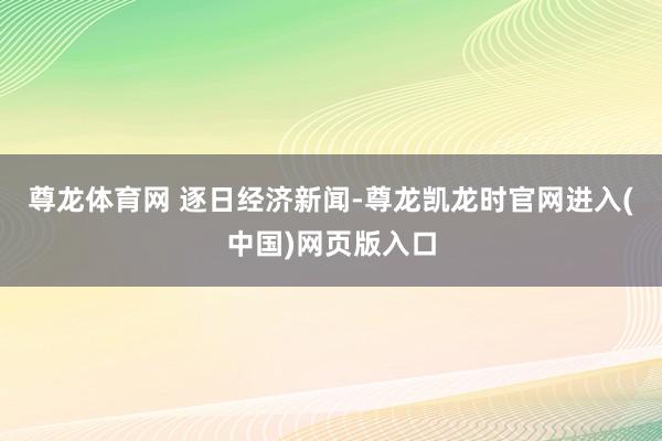 尊龙体育网 逐日经济新闻-尊龙凯龙时官网进入(中国)网页版入口