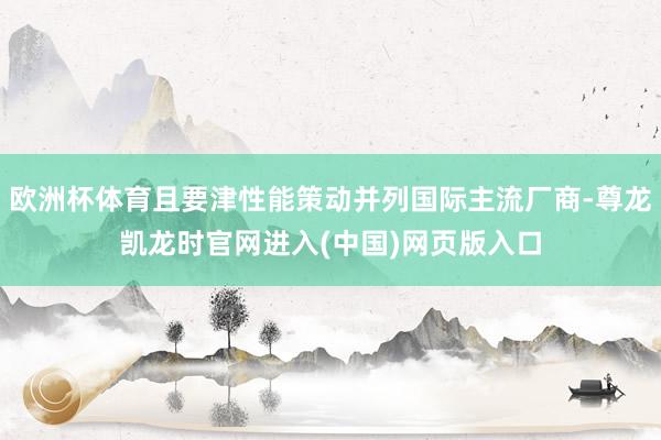 欧洲杯体育且要津性能策动并列国际主流厂商-尊龙凯龙时官网进入(中国)网页版入口