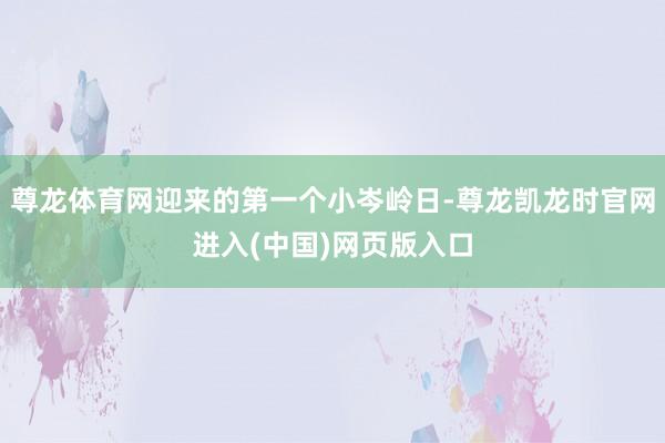 尊龙体育网迎来的第一个小岑岭日-尊龙凯龙时官网进入(中国)网页版入口