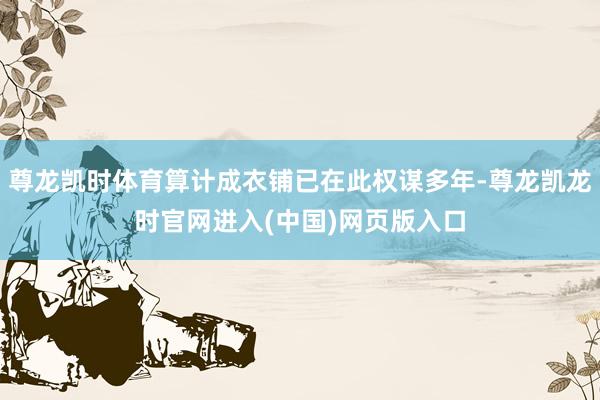 尊龙凯时体育算计成衣铺已在此权谋多年-尊龙凯龙时官网进入(中国)网页版入口