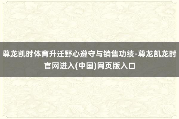 尊龙凯时体育升迁野心遵守与销售功绩-尊龙凯龙时官网进入(中国)网页版入口