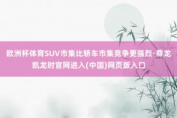 欧洲杯体育SUV市集比轿车市集竞争更强烈-尊龙凯龙时官网进入(中国)网页版入口