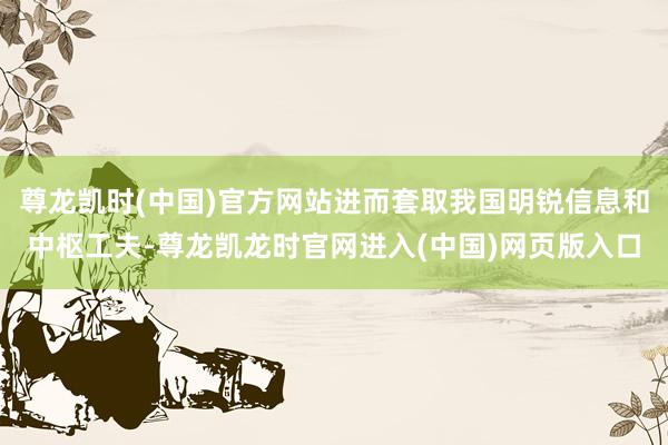 尊龙凯时(中国)官方网站进而套取我国明锐信息和中枢工夫-尊龙凯龙时官网进入(中国)网页版入口