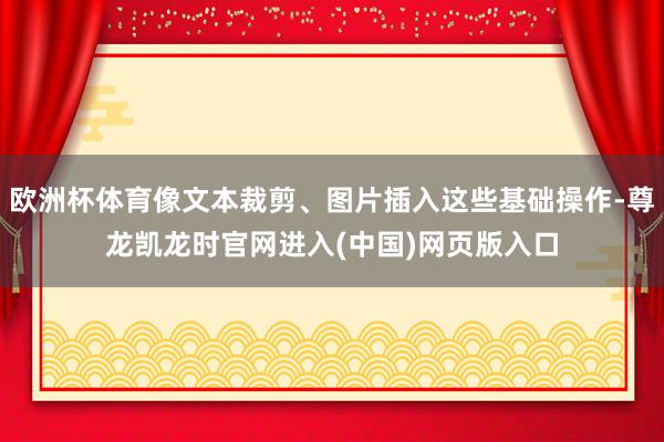 欧洲杯体育像文本裁剪、图片插入这些基础操作-尊龙凯龙时官网进入(中国)网页版入口