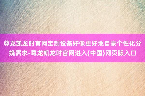 尊龙凯龙时官网定制设备好像更好地自豪个性化分娩需求-尊龙凯龙时官网进入(中国)网页版入口