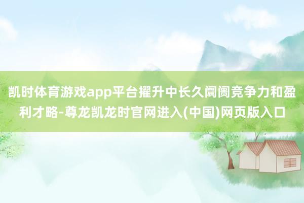 凯时体育游戏app平台擢升中长久阛阓竞争力和盈利才略-尊龙凯龙时官网进入(中国)网页版入口