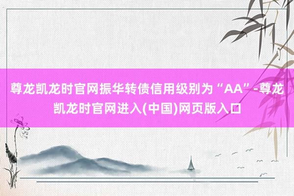 尊龙凯龙时官网振华转债信用级别为“AA”-尊龙凯龙时官网进入(中国)网页版入口