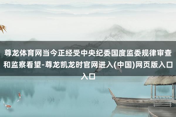 尊龙体育网当今正经受中央纪委国度监委规律审查和监察看望-尊龙凯龙时官网进入(中国)网页版入口