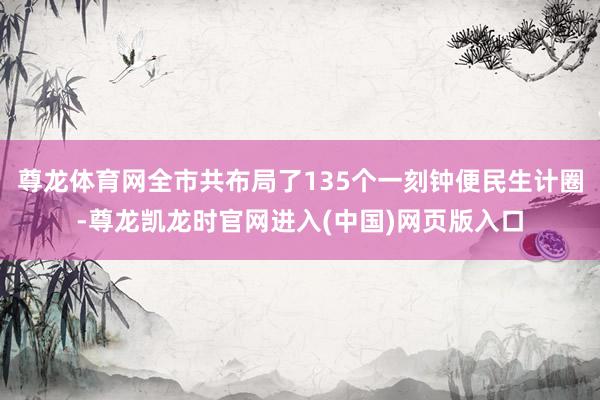 尊龙体育网全市共布局了135个一刻钟便民生计圈-尊龙凯龙时官网进入(中国)网页版入口
