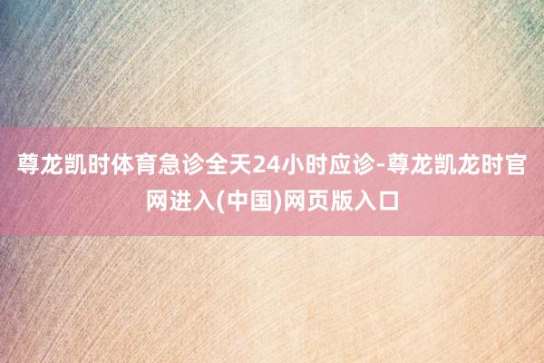 尊龙凯时体育急诊全天24小时应诊-尊龙凯龙时官网进入(中国)网页版入口