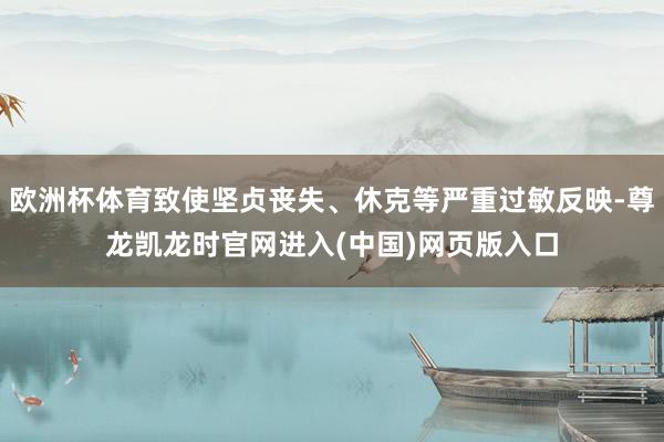 欧洲杯体育致使坚贞丧失、休克等严重过敏反映-尊龙凯龙时官网进入(中国)网页版入口