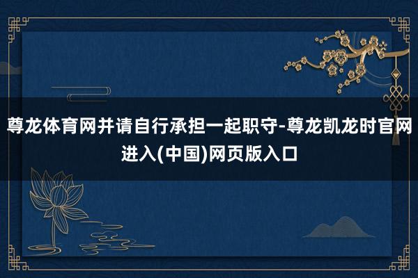 尊龙体育网并请自行承担一起职守-尊龙凯龙时官网进入(中国)网页版入口