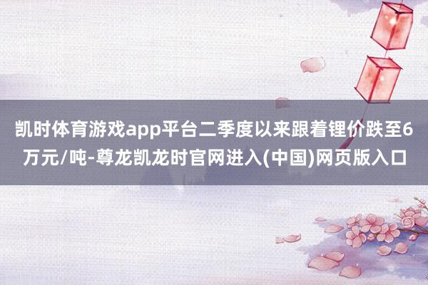 凯时体育游戏app平台二季度以来跟着锂价跌至6万元/吨-尊龙凯龙时官网进入(中国)网页版入口
