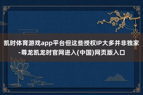 凯时体育游戏app平台但这些授权IP大多并非独家-尊龙凯龙时官网进入(中国)网页版入口