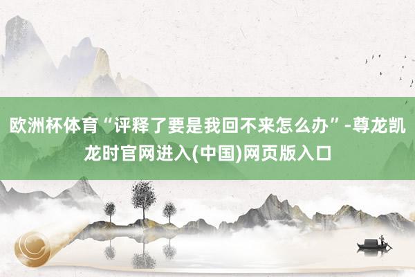 欧洲杯体育“评释了要是我回不来怎么办”-尊龙凯龙时官网进入(中国)网页版入口