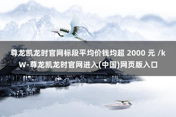 尊龙凯龙时官网标段平均价钱均超 2000 元 /kW-尊龙凯龙时官网进入(中国)网页版入口