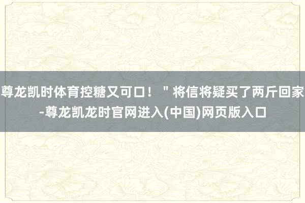 尊龙凯时体育控糖又可口！＂将信将疑买了两斤回家-尊龙凯龙时官网进入(中国)网页版入口