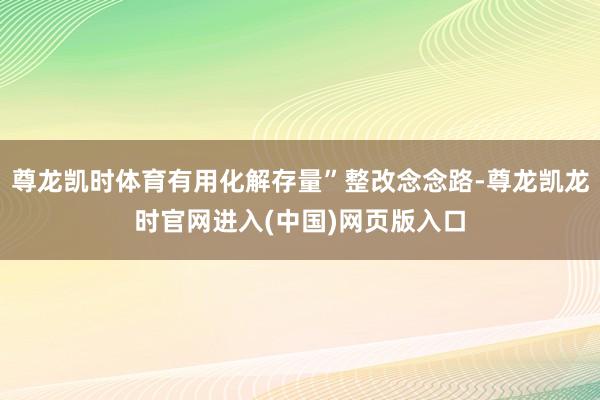 尊龙凯时体育有用化解存量”整改念念路-尊龙凯龙时官网进入(中国)网页版入口