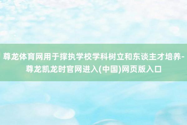尊龙体育网用于撑执学校学科树立和东谈主才培养-尊龙凯龙时官网进入(中国)网页版入口