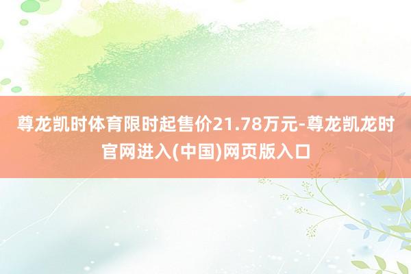 尊龙凯时体育限时起售价21.78万元-尊龙凯龙时官网进入(中国)网页版入口