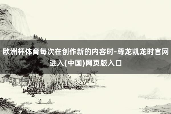 欧洲杯体育每次在创作新的内容时-尊龙凯龙时官网进入(中国)网页版入口