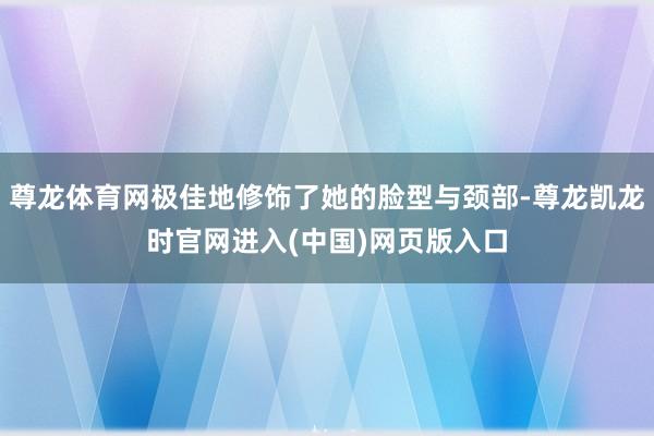 尊龙体育网极佳地修饰了她的脸型与颈部-尊龙凯龙时官网进入(中国)网页版入口