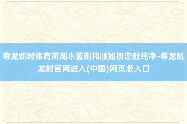 尊龙凯时体育而湖水蓝则和顺如初恋般纯净-尊龙凯龙时官网进入(中国)网页版入口