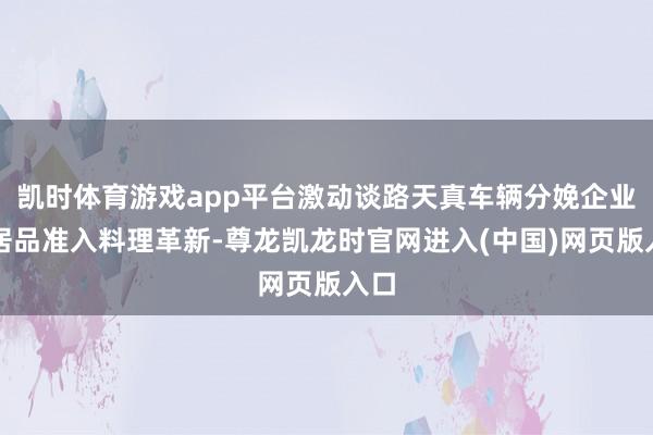 凯时体育游戏app平台激动谈路天真车辆分娩企业和居品准入料理革新-尊龙凯龙时官网进入(中国)网页版入口