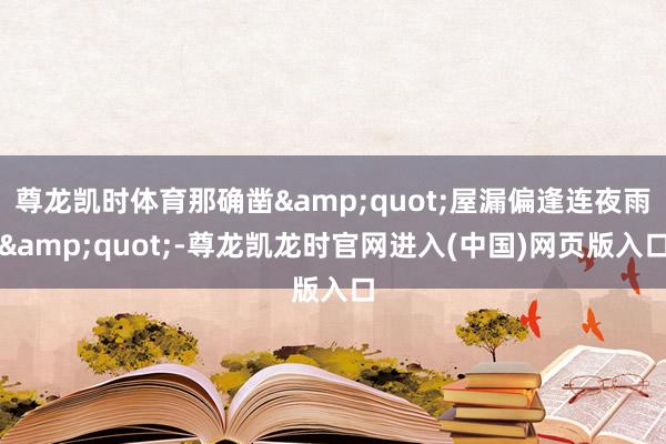 尊龙凯时体育那确凿&quot;屋漏偏逢连夜雨&quot;-尊龙凯龙时官网进入(中国)网页版入口