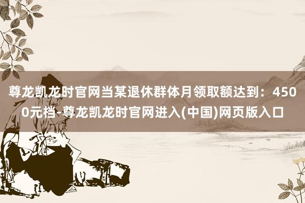 尊龙凯龙时官网当某退休群体月领取额达到：4500元档-尊龙凯龙时官网进入(中国)网页版入口