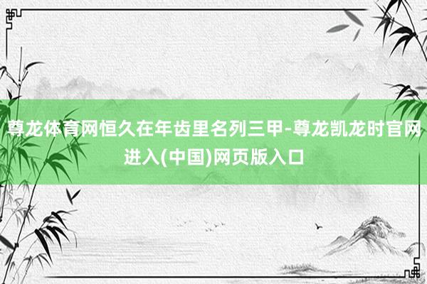 尊龙体育网恒久在年齿里名列三甲-尊龙凯龙时官网进入(中国)网页版入口
