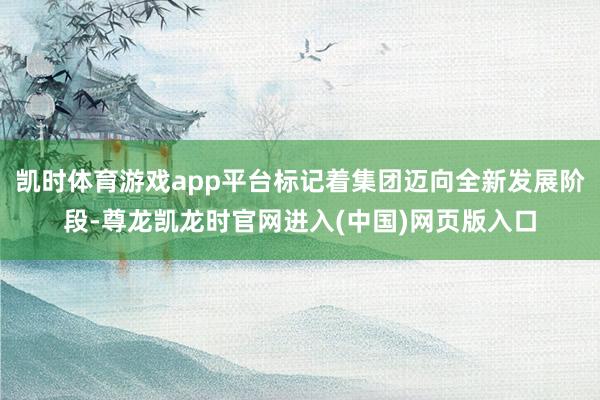 凯时体育游戏app平台标记着集团迈向全新发展阶段-尊龙凯龙时官网进入(中国)网页版入口