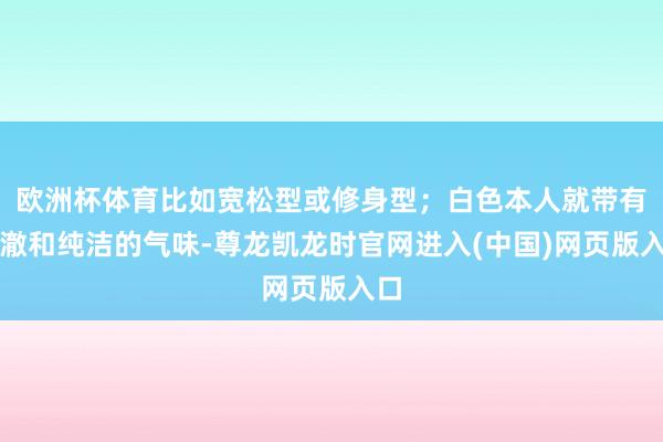 欧洲杯体育比如宽松型或修身型；白色本人就带有澄澈和纯洁的气味-尊龙凯龙时官网进入(中国)网页版入口