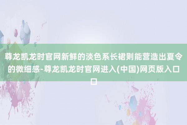 尊龙凯龙时官网新鲜的淡色系长裙则能营造出夏令的微细感-尊龙凯龙时官网进入(中国)网页版入口