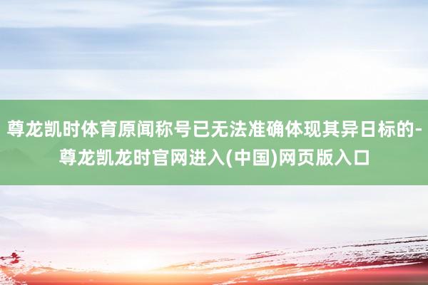 尊龙凯时体育原闻称号已无法准确体现其异日标的-尊龙凯龙时官网进入(中国)网页版入口