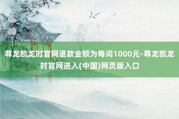 尊龙凯龙时官网退款金额为每词1000元-尊龙凯龙时官网进入(中国)网页版入口