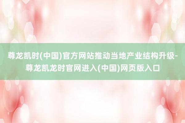 尊龙凯时(中国)官方网站推动当地产业结构升级-尊龙凯龙时官网进入(中国)网页版入口