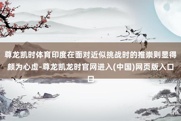 尊龙凯时体育印度在面对近似挑战时的推崇则显得颇为心虚-尊龙凯龙时官网进入(中国)网页版入口