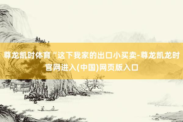 尊龙凯时体育“这下我家的出口小买卖-尊龙凯龙时官网进入(中国)网页版入口