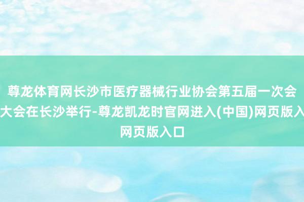 尊龙体育网长沙市医疗器械行业协会第五届一次会员大会在长沙举行-尊龙凯龙时官网进入(中国)网页版入口