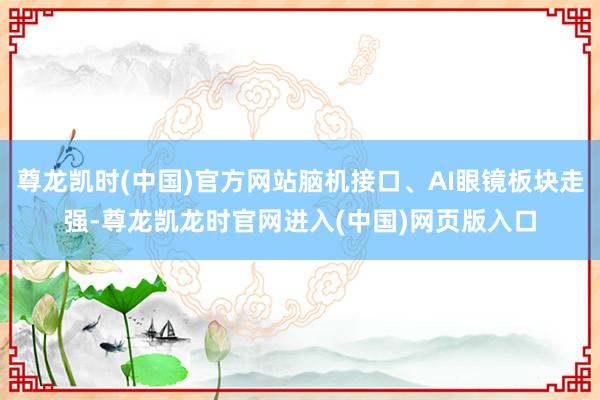 尊龙凯时(中国)官方网站脑机接口、AI眼镜板块走强-尊龙凯龙时官网进入(中国)网页版入口