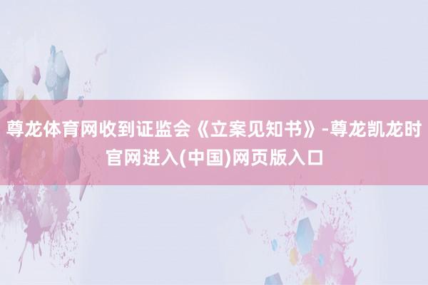尊龙体育网收到证监会《立案见知书》-尊龙凯龙时官网进入(中国)网页版入口