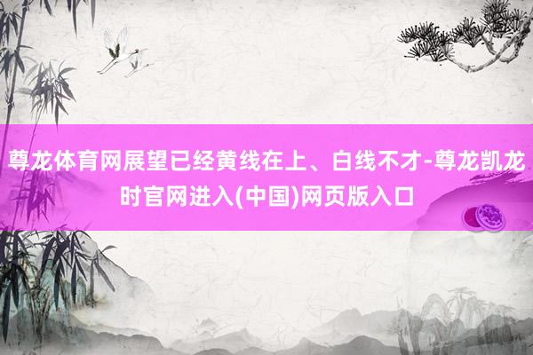 尊龙体育网展望已经黄线在上、白线不才-尊龙凯龙时官网进入(中国)网页版入口