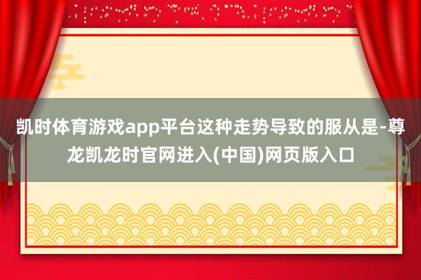 凯时体育游戏app平台这种走势导致的服从是-尊龙凯龙时官网进入(中国)网页版入口