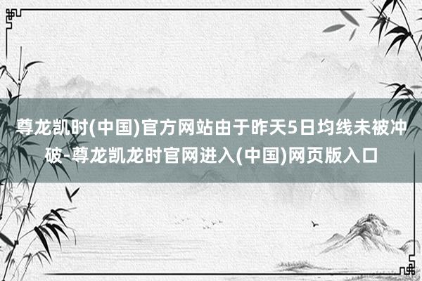 尊龙凯时(中国)官方网站由于昨天5日均线未被冲破-尊龙凯龙时官网进入(中国)网页版入口