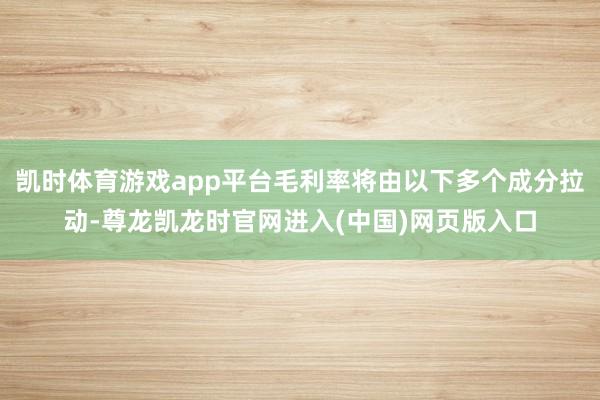 凯时体育游戏app平台毛利率将由以下多个成分拉动-尊龙凯龙时官网进入(中国)网页版入口